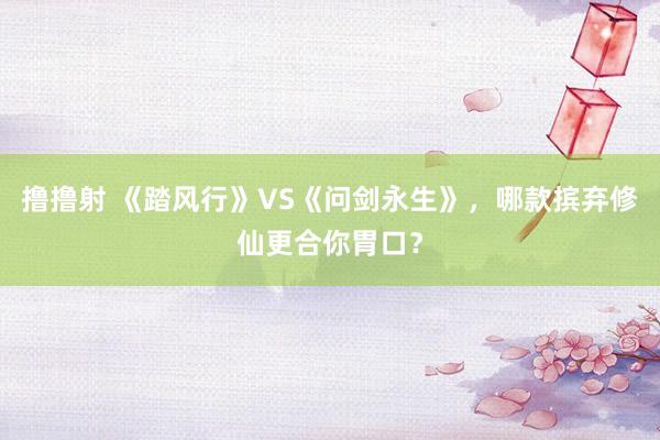 撸撸射 《踏风行》VS《问剑永生》，哪款摈弃修仙更合你胃口？
