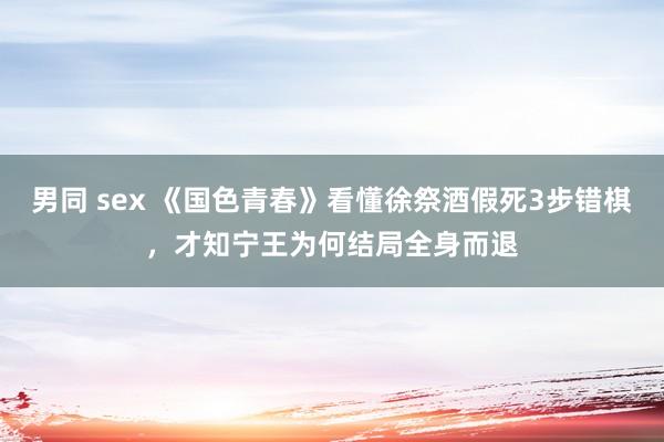 男同 sex 《国色青春》看懂徐祭酒假死3步错棋，才知宁王为何结局全身而退