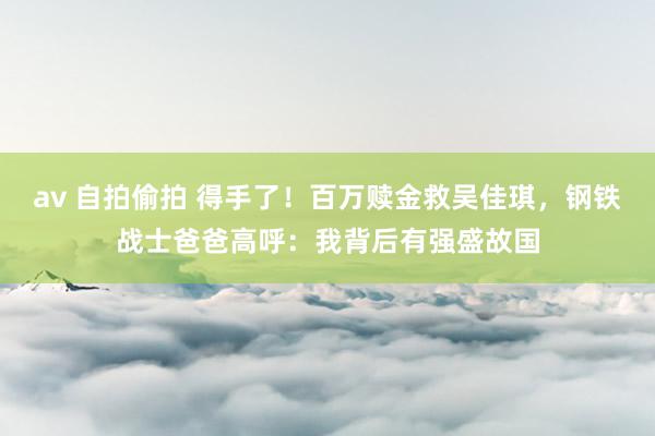 av 自拍偷拍 得手了！百万赎金救吴佳琪，钢铁战士爸爸高呼：我背后有强盛故国