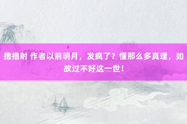 撸撸射 作者以前明月，发疯了？懂那么多真理，如故过不好这一世！