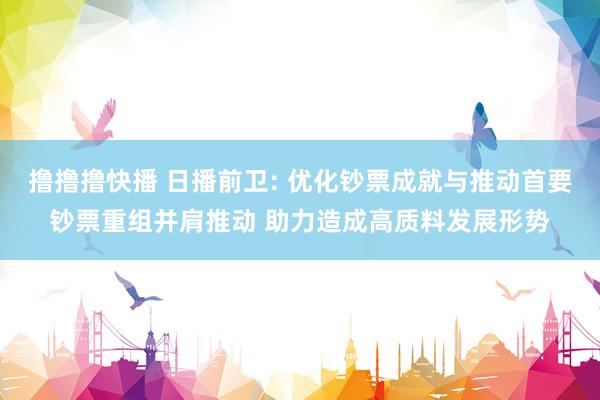撸撸撸快播 日播前卫: 优化钞票成就与推动首要钞票重组并肩推动 助力造成高质料发展形势