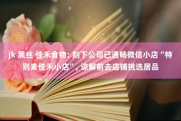 jk 黑丝 佳禾食物: 刻下公司已通畅微信小店“特别麦佳禾小店”， 谅解前去店铺挑选居品