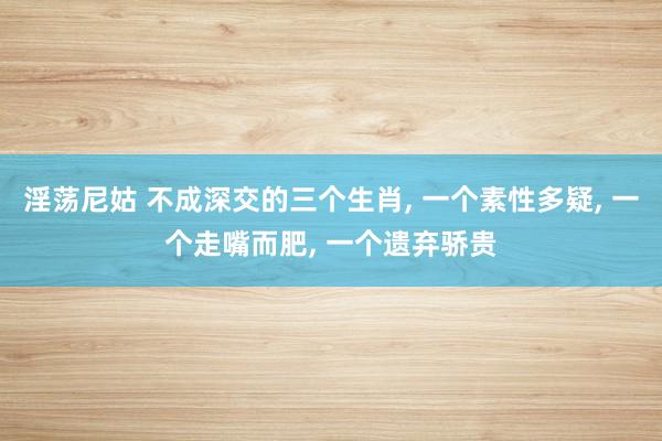 淫荡尼姑 不成深交的三个生肖， 一个素性多疑， 一个走嘴而肥， 一个遗弃骄贵