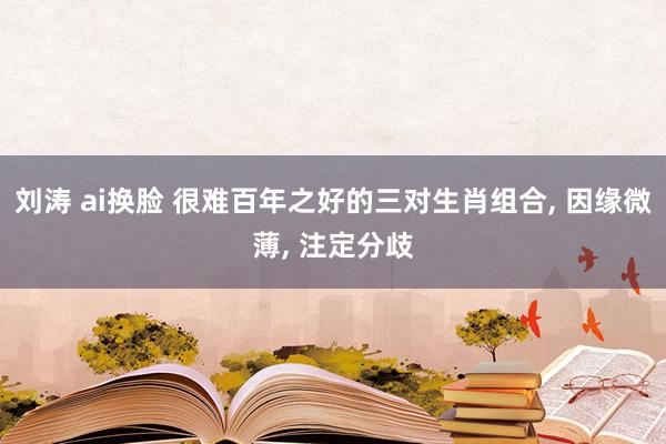 刘涛 ai换脸 很难百年之好的三对生肖组合， 因缘微薄， 注定分歧
