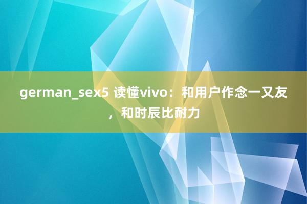 german_sex5 读懂vivo：和用户作念一又友，和时辰比耐力