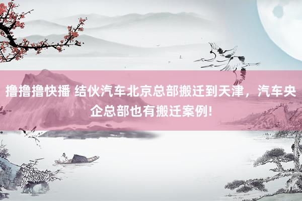 撸撸撸快播 结伙汽车北京总部搬迁到天津，汽车央企总部也有搬迁案例!