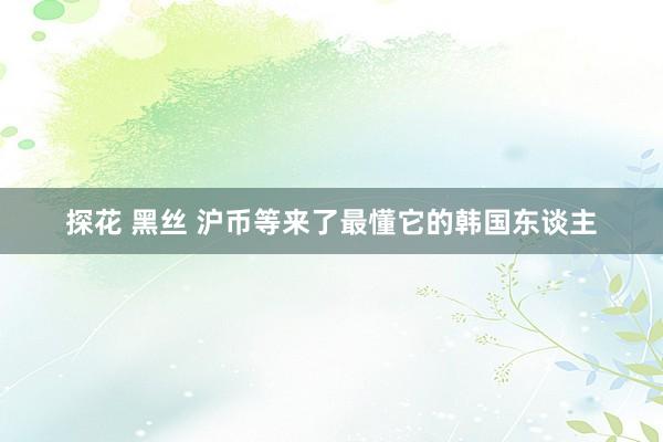 探花 黑丝 沪币等来了最懂它的韩国东谈主