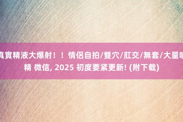 真實精液大爆射！！情侶自拍/雙穴/肛交/無套/大量噴精 微信， 2025 初度要紧更新! (附下载)