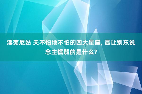 淫荡尼姑 天不怕地不怕的四大星座， 最让别东说念主懦弱的是什么?