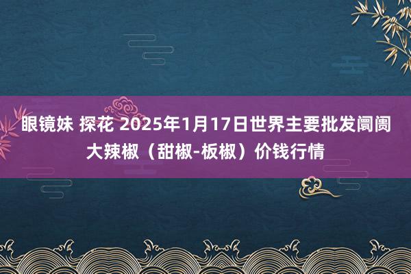眼镜妹 探花 2025年1月17日世界主要批发阛阓大辣椒(甜椒-板椒)价钱行情