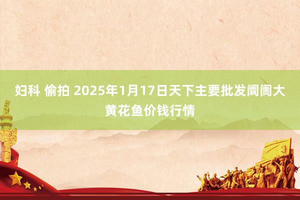 妇科 偷拍 2025年1月17日天下主要批发阛阓大黄花鱼价钱行情