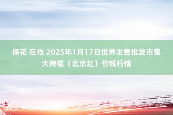 探花 在线 2025年1月17日世界主要批发市集大辣椒（北京红）价钱行情