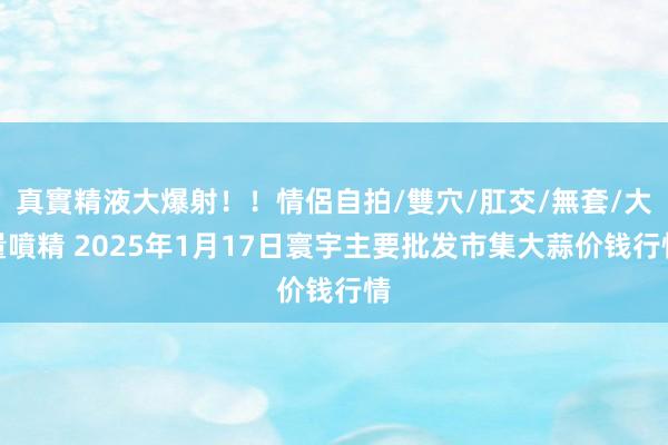 真實精液大爆射!!情侶自拍/雙穴/肛交/無套/大量噴精 2025年1月17日寰宇主要批发市集大蒜价钱行情