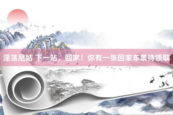淫荡尼姑 下一站，回家！你有一张回家车票待领取