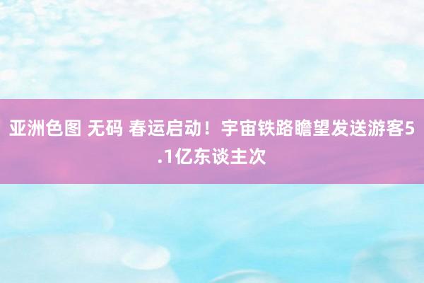 亚洲色图 无码 春运启动！宇宙铁路瞻望发送游客5.1亿东谈主次