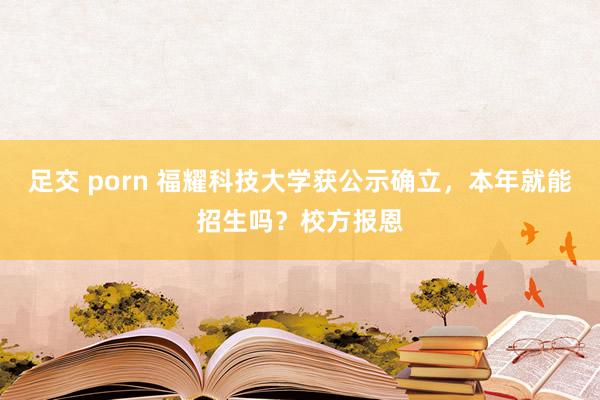 足交 porn 福耀科技大学获公示确立，本年就能招生吗？校方报恩