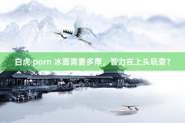 白虎 porn 冰面需要多厚，智力在上头玩耍？