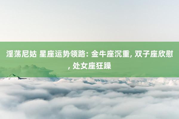 淫荡尼姑 星座运势领路: 金牛座沉重， 双子座欣慰， 处女座狂躁