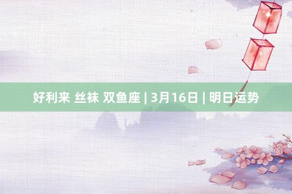 好利来 丝袜 双鱼座 | 3月16日 | 明日运势