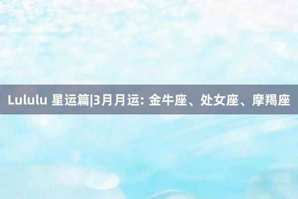 Lululu 星运篇|3月月运: 金牛座、处女座、摩羯座