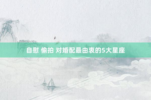 自慰 偷拍 对婚配最由衷的5大星座