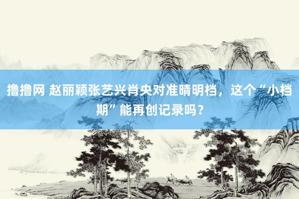 撸撸网 赵丽颖张艺兴肖央对准晴明档，这个“小档期”能再创记录吗？