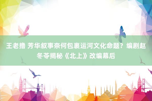 王老撸 芳华叙事奈何包裹运河文化命题？编剧赵冬苓揭秘《北上》改编幕后