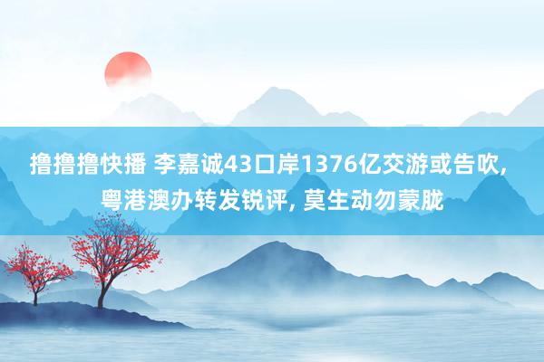 撸撸撸快播 李嘉诚43口岸1376亿交游或告吹， 粤港澳办转发锐评， 莫生动勿蒙胧