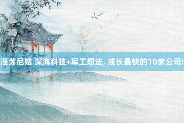 淫荡尼姑 深海科技+军工想法， 成长最快的10家公司!