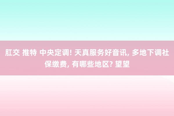 肛交 推特 中央定调! 天真服务好音讯， 多地下调社保缴费， 有哪些地区? 望望