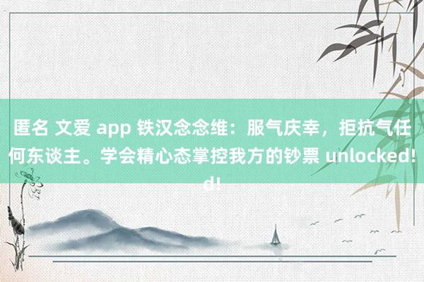 匿名 文爱 app 铁汉念念维：服气庆幸，拒抗气任何东谈主。学会精心态掌控我方的钞票 unlocked!