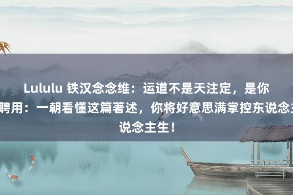 Lululu 铁汉念念维：运道不是天注定，是你主动聘用：一朝看懂这篇著述，你将好意思满掌控东说念主生！