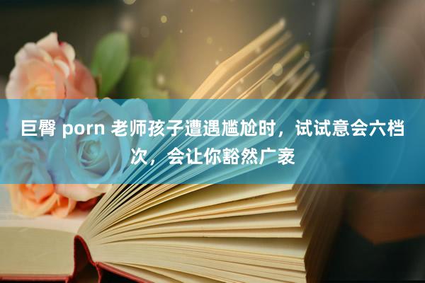 巨臀 porn 老师孩子遭遇尴尬时，试试意会六档次，会让你豁然广袤