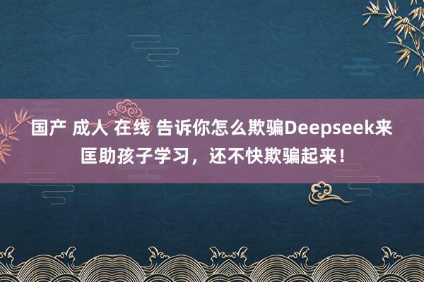 国产 成人 在线 告诉你怎么欺骗Deepseek来匡助孩子学习，还不快欺骗起来！