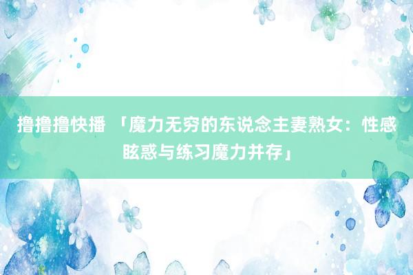 撸撸撸快播 「魔力无穷的东说念主妻熟女：性感眩惑与练习魔力并存」