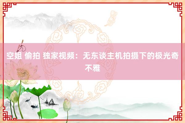 空姐 偷拍 独家视频：无东谈主机拍摄下的极光奇不雅
