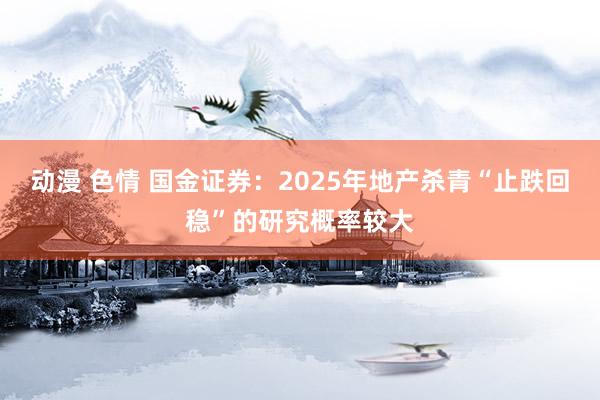 动漫 色情 国金证券：2025年地产杀青“止跌回稳”的研究概率较大