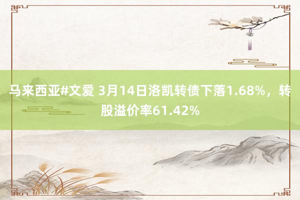 马来西亚#文爱 3月14日洛凯转债下落1.68%，转股溢价率61.42%