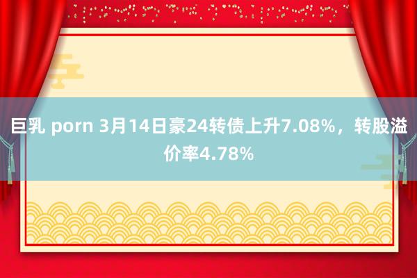 巨乳 porn 3月14日豪24转债上升7.08%，转股溢价率4.78%