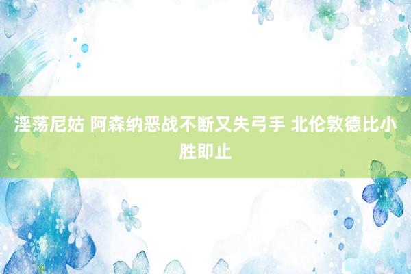淫荡尼姑 阿森纳恶战不断又失弓手 北伦敦德比小胜即止