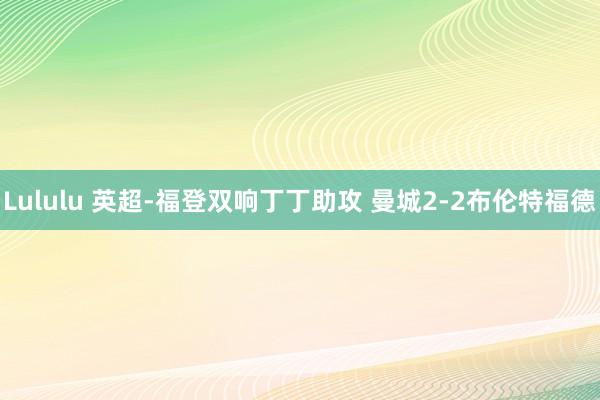 Lululu 英超-福登双响丁丁助攻 曼城2-2布伦特福德