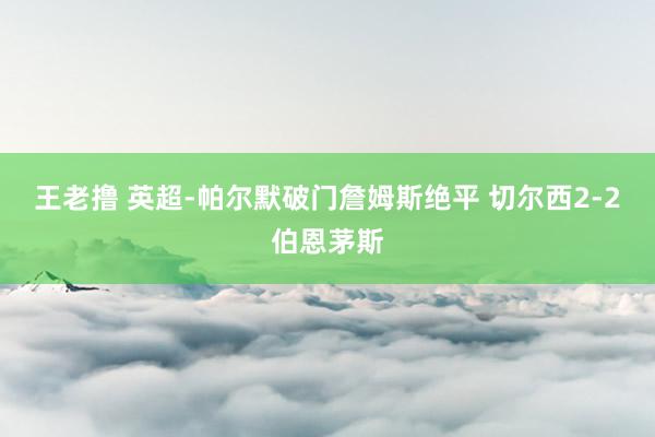 王老撸 英超-帕尔默破门詹姆斯绝平 切尔西2-2伯恩茅斯