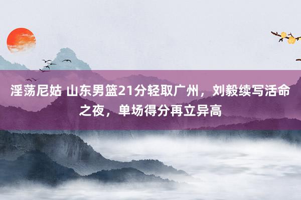 淫荡尼姑 山东男篮21分轻取广州，刘毅续写活命之夜，单场得分再立异高