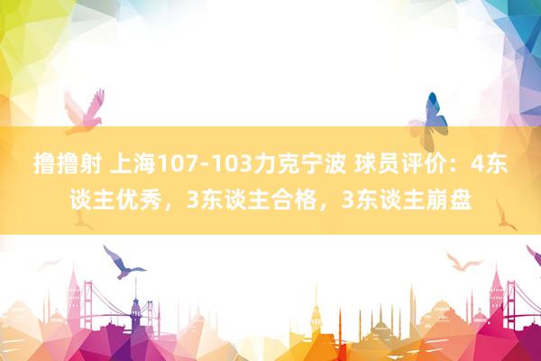 撸撸射 上海107-103力克宁波 球员评价：4东谈主优秀，3东谈主合格，3东谈主崩盘