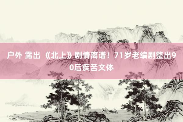 户外 露出 《北上》剧情离谱！71岁老编剧整出90后疾苦文体