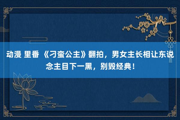 动漫 里番 《刁蛮公主》翻拍，男女主长相让东说念主目下一黑，别毁经典！