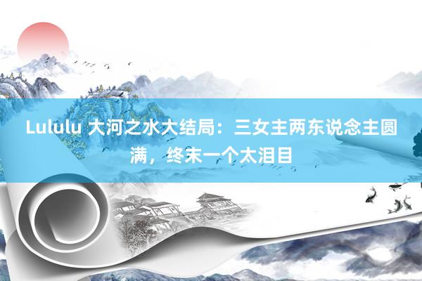 Lululu 大河之水大结局：三女主两东说念主圆满，终末一个太泪目