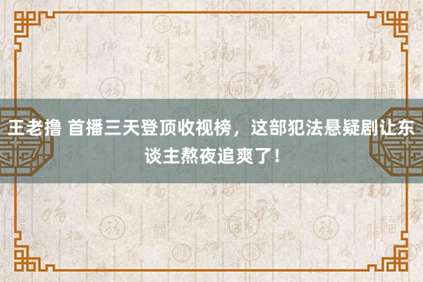 王老撸 首播三天登顶收视榜，这部犯法悬疑剧让东谈主熬夜追爽了！