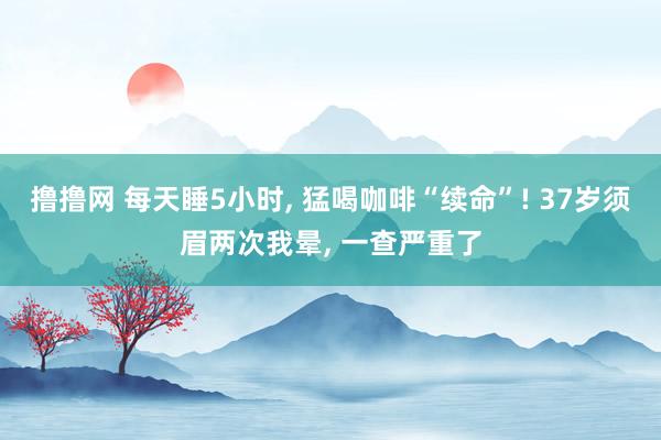 撸撸网 每天睡5小时， 猛喝咖啡“续命”! 37岁须眉两次我晕， 一查严重了