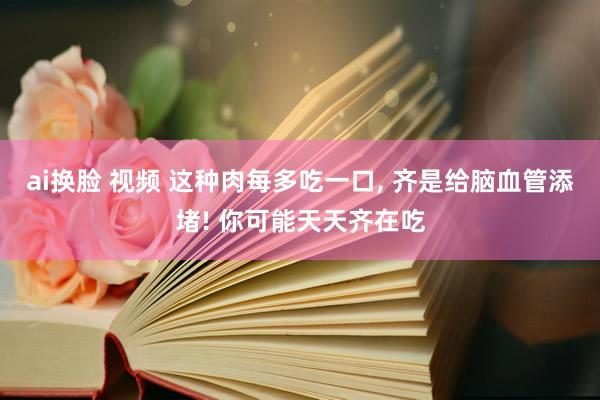 ai换脸 视频 这种肉每多吃一口， 齐是给脑血管添堵! 你可能天天齐在吃
